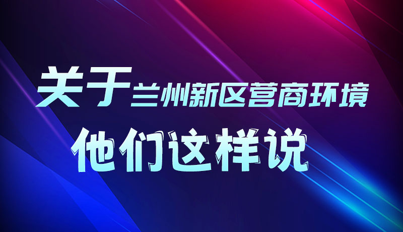 圖解|聽！關于蘭州新區營商環境，他們這樣說